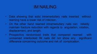 IM NAILING
• Data showing that solid intramedullary nails inserted without
reaming have a lower risk of infection.
• On the other hand reamed intramedullary nails can reliably
maintain fracture reduction with regards to angulation, rotation,
displacement, and length.
• Prospective randomised trails that compared reamed with
unreamed interlocked IM nails did not show any significant
difference concerning outcome and risk of complication.
 