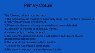 Primary Closure
The following criteria must be met:-
1.The original wound must have been fairly clean, and not have occurred in
a highly contaminated environment.
2.All necrotic tissue and foreign material have been debrided.
3.Circulation to the limb is essentially normal.
4.Nerve supply to the limb is intact.
5.The patient's general condition is satisfactory and allows careful
postoperative assessment.
6.The wound can be closed without tension.
7.Closure will not create a dead space.
8.The patient does not have multisystem injuries.
 