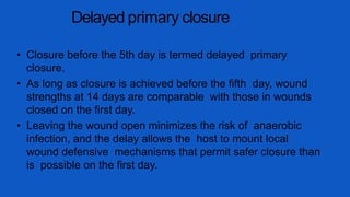 Delayed primary closure
• Closure before the 5th day is termed delayed primary
closure.
• As long as closure is achieved before the fifth day, wound
strengths at 14 days are comparable with those in wounds
closed on the first day.
• Leaving the wound open minimizes the risk of anaerobic
infection, and the delay allows the host to mount local
wound defensive mechanisms that permit safer closure than
is possible on the first day.
 