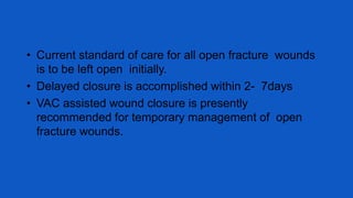• Current standard of care for all open fracture wounds
is to be left open initially.
• Delayed closure is accomplished within 2- 7days
• VAC assisted wound closure is presently
recommended for temporary management of open
fracture wounds.
 