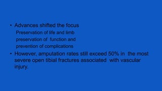 • Advances shifted the focus
Preservation of life and limb
preservation of function and
prevention of complications
• However, amputation rates still exceed 50% in the most
severe open tibial fractures associated with vascular
injury.
 