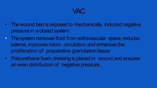 VAC
• Thewound bed is exposed to mechanically induced negative
pressure in aclosed system.
• Thesystem removes fluid from extravascular space,reduces
edema, improves micro circulation and enhancesthe
proliferation of preparative granulation tissue.
• Polyurethane foam dressing is placed in wound and ensures
an even distribution of negative pressure.
 
