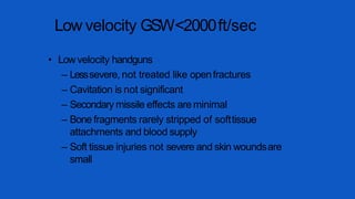 Low velocity GSW<2000ft/sec
• Lowvelocity handguns
– Lesssevere, not treated like openfractures
– Cavitation is not significant
– Secondary missile effects are minimal
– Bone fragments rarely stripped of softtissue
attachments and blood supply
– Soft tissue injuries not severe and skin woundsare
small
 
