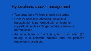 Hypovolemic shock - management
• Two large-bore IV lines should be started.
• Once IV access is obtained, initial fluid
resuscitation is performed with an isotonic
crystalloid, such as Ringer lactate solution or
normal saline.
• An initial bolus of 1-2 L is given in an adult (20
mL/kg in a pediatric patient), and the patient's
response is assessed.
 