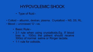 HYPOVOLEMIC SHOCK
• Type of fluid:-
• Colloid – albumin, dextran, plasma. Crystalloid – NS, D5, RL.
• Blood – uncrossed ‘O’ –ve.
• Basic Rule:-
• 3:1 rule when using crystalloids.Eg. If blood
loss is 100cc the patient should receive
300cc of normal saline or Ringer lactate.
• 1:1 rule for colloids.
 