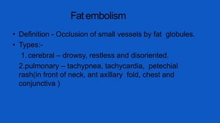Fat embolism
• Definition - Occlusion of small vessels by fat globules.
• Types:-
1.cerebral – drowsy, restless and disoriented.
2.pulmonary – tachypnea, tachycardia, petechial
rash(in front of neck, ant axillary fold, chest and
conjunctiva )
 