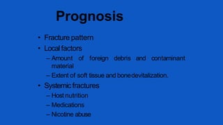 • Fracture pattern
• Local factors
– Amount of foreign debris and contaminant
material
– Extent of soft tissue and bonedevitalization.
• Systemicfractures
– Host nutrition
– Medications
– Nicotine abuse
Prognosis
 