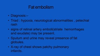 Fat embolism
• Diagnosis:–
• Triad : hypoxia, neurological abnormalities , petechial
rash
• signs of retinal artery emboli(striate hemorrhages
and exudate) may be present.
• Sputum and urine may reveal presence of fat
globules.
• X-ray of chest shows patchy pulmonary
infarcts.
 