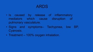 ARDS
• Is caused by release of inflammatory
mediators which cause disruption of
pulmonary vasculature.
• Signs and symptoms– Tachypnea, low BP,
Cyanosis.
• Treatment – 100% oxygen inhalation.
 