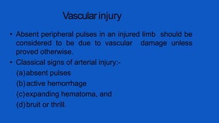 Vascularinjury
• Absent peripheral pulses in an injured limb should be
considered to be due to vascular damage unless
proved otherwise.
• Classical signs of arterial injury:-
(a)absent pulses
(b)active hemorrhage
(c)expanding hematoma, and
(d)bruit or thrill.
 