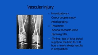 Vascularinjury
•
•
• Investigations:-
Colour doppler study
Arteriography.
Treatment:-
Arterial reconstruction
Bypassgrafts.
Timing:- loss of total blood
supply to the limb for >8
hours nearly always results
in amputation.
 