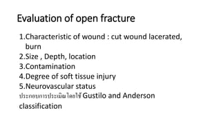 Evaluation of open fracture
1.Characteristic of wound : cut wound lacerated,
burn
2.Size , Depth, location
3.Contamination
4.Degree of soft tissue injury
5.Neurovascular status
ประกอบการประเมิณโดยใช้ Gustilo and Anderson
classification
 