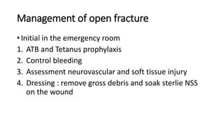 Management of open fracture
• Initial in the emergency room
1. ATB and Tetanus prophylaxis
2. Control bleeding
3. Assessment neurovascular and soft tissue injury
4. Dressing : remove gross debris and soak sterlie NSS
on the wound
 