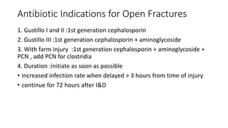 Antibiotic Indications for Open Fractures
1. Gustillo I and II :1st generation cephalosporin
2. Gustillo III :1st generation cephalosporin + aminoglycoside
3. With farm injury :1st generation cephalosporin + aminoglycoside +
PCN , add PCN for clostridia
4. Duration :initiate as soon as possible
• increased infection rate when delayed > 3 hours from time of injury
• continue for 72 hours after I&D
 