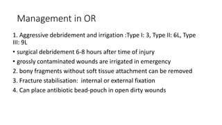 Management in OR
1. Aggressive debridement and irrigation :Type I: 3, Type II: 6L, Type
III: 9L
• surgical debridement 6-8 hours after time of injury
• grossly contaminated wounds are irrigated in emergency
2. bony fragments without soft tissue attachment can be removed
3. Fracture stabilisation: internal or external fixation
4. Can place antibiotic bead-pouch in open dirty wounds
 