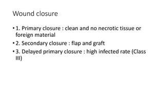 Wound closure
• 1. Primary closure : clean and no necrotic tissue or
foreign material
• 2. Secondary closure : flap and graft
• 3. Delayed primary closure : high infected rate (Class
III)
 