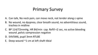 Primary Survey
A. Can talk, No neck pain, can move neck, not tender along c-spine
B. No wound, no dyspnea, clear breath sound, no adventitious sound,
trachea in midline
C. BP 114/72mmHg, HR 84/min cap. Refill <2 sec, no active bleeding
wound ,pelvic compression negative
D. E4V5M6, pupil 3mm RTLBE
E. Deep wound ~1 cm at left shaft tibial
 