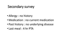 Secondary survey
• Allergy : no history
• Medication : no current medication
• Past history : no underlying disease
• Last meal : 4 hr PTA
 