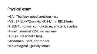 Physical exam
• GA: Thai boy, good conciousness
• VS : BP 114/72mmHg HR 84/min RR18/min
• HEENT : normal conjunctivae, anicteric scerlae
• Heart : normal S1S2, no murmur
• Lungs : clear both lung
• Abdomen : soft, not tender
• Neurological : grossly intact
 