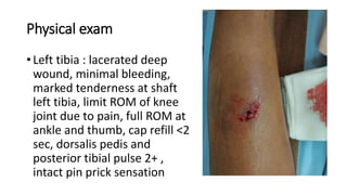 • Left tibia : lacerated deep
wound, minimal bleeding,
marked tenderness at shaft
left tibia, limit ROM of knee
joint due to pain, full ROM at
ankle and thumb, cap refill <2
sec, dorsalis pedis and
posterior tibial pulse 2+ ,
intact pin prick sensation
Physical exam
 