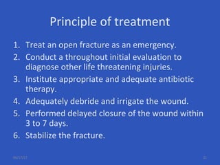 Principle of treatment
1. Treat an open fracture as an emergency.
2. Conduct a throughout initial evaluation to
diagnose other life threatening injuries.
3. Institute appropriate and adequate antibiotic
therapy.
4. Adequately debride and irrigate the wound.
5. Performed delayed closure of the wound within
3 to 7 days.
6. Stabilize the fracture.
06/17/17 21
 