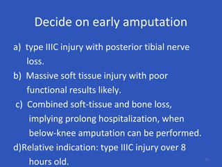 Decide on early amputation
a) type IIIC injury with posterior tibial nerve
loss.
b) Massive soft tissue injury with poor
functional results likely.
c) Combined soft-tissue and bone loss,
implying prolong hospitalization, when
below-knee amputation can be performed.
d)Relative indication: type IIIC injury over 8
hours old. 23
 