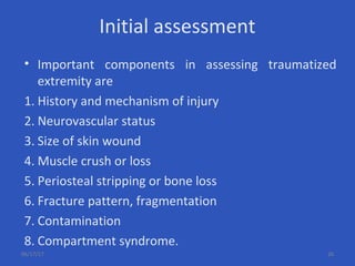 Initial assessment
• Important components in assessing traumatized
extremity are
1. History and mechanism of injury
2. Neurovascular status
3. Size of skin wound
4. Muscle crush or loss
5. Periosteal stripping or bone loss
6. Fracture pattern, fragmentation
7. Contamination
8. Compartment syndrome.
06/17/17 26
 