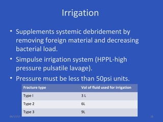 Irrigation
• Supplements systemic debridement by
removing foreign material and decreasing
bacterial load.
• Simpulse irrigation system (HPPL-high
pressure pulsatile lavage).
• Pressure must be less than 50psi units.
Fracture type Vol of fluid used for irrigation
Type I 3 L
Type 2 6L
Type 3 9L
06/17/17 28
 