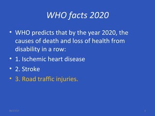 WHO facts 2020
• WHO predicts that by the year 2020, the
causes of death and loss of health from
disability in a row:
• 1. Ischemic heart disease
• 2. Stroke
• 3. Road traffic injuries.
06/17/17 3
 