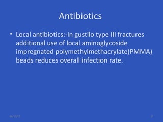 Antibiotics
• Local antibiotics:-In gustilo type III fractures
additional use of local aminoglycoside
impregnated polymethylmethacrylate(PMMA)
beads reduces overall infection rate.
06/17/17 37
 