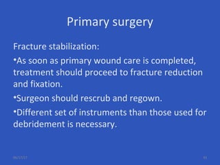 Primary surgery
Fracture stabilization:
•As soon as primary wound care is completed,
treatment should proceed to fracture reduction
and fixation.
•Surgeon should rescrub and regown.
•Different set of instruments than those used for
debridement is necessary.
06/17/17 43
 