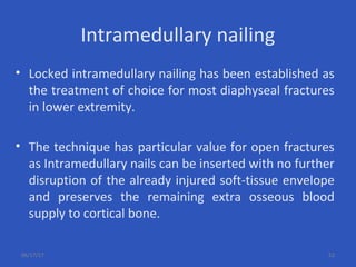 Intramedullary nailing
• Locked intramedullary nailing has been established as
the treatment of choice for most diaphyseal fractures
in lower extremity.
• The technique has particular value for open fractures
as Intramedullary nails can be inserted with no further
disruption of the already injured soft-tissue envelope
and preserves the remaining extra osseous blood
supply to cortical bone.
06/17/17 52
 
