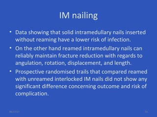 IM nailing
• Data showing that solid intramedullary nails inserted
without reaming have a lower risk of infection.
• On the other hand reamed intramedullary nails can
reliably maintain fracture reduction with regards to
angulation, rotation, displacement, and length.
• Prospective randomised trails that compared reamed
with unreamed interlocked IM nails did not show any
significant difference concerning outcome and risk of
complication.
06/17/17 53
 