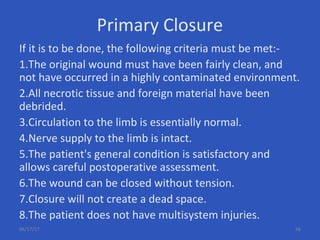 Primary Closure
If it is to be done, the following criteria must be met:-
1.The original wound must have been fairly clean, and
not have occurred in a highly contaminated environment.
2.All necrotic tissue and foreign material have been
debrided.
3.Circulation to the limb is essentially normal.
4.Nerve supply to the limb is intact.
5.The patient's general condition is satisfactory and
allows careful postoperative assessment.
6.The wound can be closed without tension.
7.Closure will not create a dead space.
8.The patient does not have multisystem injuries.
06/17/17 56
 
