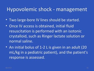 Hypovolemic shock - management
• Two large-bore IV lines should be started.
• Once IV access is obtained, initial fluid
resuscitation is performed with an isotonic
crystalloid, such as Ringer lactate solution or
normal saline.
• An initial bolus of 1-2 L is given in an adult (20
mL/kg in a pediatric patient), and the patient's
response is assessed.
06/17/17 63
 