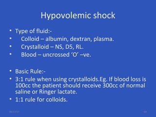 Hypovolemic shock
• Type of fluid:-
• Colloid – albumin, dextran, plasma.
• Crystalloid – NS, D5, RL.
• Blood – uncrossed ‘O’ –ve.
• Basic Rule:-
• 3:1 rule when using crystalloids.Eg. If blood loss is
100cc the patient should receive 300cc of normal
saline or Ringer lactate.
• 1:1 rule for colloids.
06/17/17 64
 