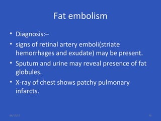 Fat embolism
• Diagnosis:–
• signs of retinal artery emboli(striate
hemorrhages and exudate) may be present.
• Sputum and urine may reveal presence of fat
globules.
• X-ray of chest shows patchy pulmonary
infarcts.
06/17/17 70
 