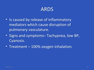 ARDS
• Is caused by release of inflammatory
mediators which cause disruption of
pulmonary vasculature.
• Signs and symptoms– Tachypnea, low BP,
Cyanosis.
• Treatment – 100% oxygen inhalation.
06/17/17 72
 