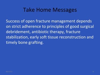 Take Home Messages
Success of open fracture management depends
on strict adherence to principles of good surgical
debridement, antibiotic therapy, fracture
stabilization, early soft tissue reconstruction and
timely bone grafting.
06/17/17 76
 