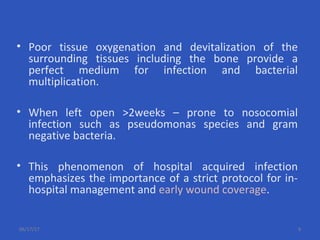 • Poor tissue oxygenation and devitalization of the
surrounding tissues including the bone provide a
perfect medium for infection and bacterial
multiplication.
• When left open >2weeks – prone to nosocomial
infection such as pseudomonas species and gram
negative bacteria.
• This phenomenon of hospital acquired infection
emphasizes the importance of a strict protocol for in-
hospital management and early wound coverage.
06/17/17 9
 