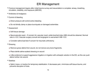 ER Management
• Fracture management begins after initial trauma survey and resuscitation is complete: airway, breathing,
circulation, disability, and exposure (ABCDE)
• Antibiotics & Analgesics
• Control of bleeding
Direct pressure will control active bleeding
Do not blindly clamp or place tourniquets on damaged extremities
• Assessment
Soft tissue damage
Neurovascular exam - If concern for vascular insult, ankle brachial index (ABI) should be obtained. Normal
ratio is >0.9. Vascular surgery consult and angiogram is warranted if ABI <0.9.
Consider saline load test if concern for traumatic arthrotomy
• Dressing
Remove gross debris from wound, do not remove any bone fragments.
Place sterile saline-soaked dressing on wound
Little evidence to support aggressive irrigation or irrigation with antiseptic solution in the ED, as this can push
debris further into wound
• Stabilize
Splint, brace, or traction for temporary stabilization. It decreases pain, minimizes soft tissue trauma, and
prevents disruption of clots.
19
 