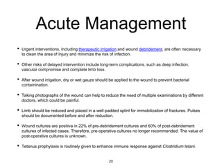 Acute Management
• Urgent interventions, including therapeutic irrigation and wound debridement, are often necessary
to clean the area of injury and minimize the risk of infection.
• Other risks of delayed intervention include long-term complications, such as deep infection,
vascular compromise and complete limb loss.
• After wound irrigation, dry or wet gauze should be applied to the wound to prevent bacterial
contamination.
• Taking photographs of the wound can help to reduce the need of multiple examinations by different
doctors, which could be painful.
• Limb should be reduced and placed in a well-padded splint for immobilization of fractures. Pulses
should be documented before and after reduction.
• Wound cultures are positive in 22% of pre-debridement cultures and 60% of post-debridement
cultures of infected cases. Therefore, pre-operative cultures no longer recommended. The value of
post-operative cultures is unknown.
• Tetanus prophylaxis is routinely given to enhance immune response against Clostridium tetani.
20
 
