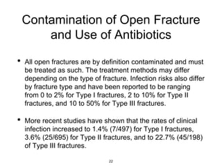 Contamination of Open Fracture
and Use of Antibiotics
• All open fractures are by definition contaminated and must
be treated as such. The treatment methods may differ
depending on the type of fracture. Infection risks also differ
by fracture type and have been reported to be ranging
from 0 to 2% for Type I fractures, 2 to 10% for Type II
fractures, and 10 to 50% for Type III fractures.
• More recent studies have shown that the rates of clinical
infection increased to 1.4% (7/497) for Type I fractures,
3.6% (25/695) for Type II fractures, and to 22.7% (45/198)
of Type III fractures.
22
 