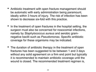 • Antibiotic treatment with open fracture management should
be automatic with early administration being paramount,
ideally within 3 hours of injury. The risk of infection has been
shown to decrease six-fold with this practice.
• In the treatment of open fractures in the hospital setting, the
surgeon must also be concerned for nosocomial infections,
namely by Staphylococcus aureus and aerobic gram-
negative bacilli such as Pseudomonas. Specific antibiotic
coverage for these organisms may be indicated.
• The duration of antibiotic therapy in the treatment of open
fractures has been suggested to be between 1 and 3 days
without any solid agreement on a firm end point but typically
it is recommended to maintain antibiotic coverage until the
wound is closed. The recommended treatment regimen is,
23
 