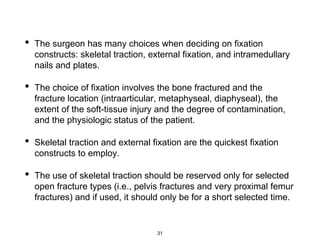 • The surgeon has many choices when deciding on fixation
constructs: skeletal traction, external fixation, and intramedullary
nails and plates.
• The choice of fixation involves the bone fractured and the
fracture location (intraarticular, metaphyseal, diaphyseal), the
extent of the soft-tissue injury and the degree of contamination,
and the physiologic status of the patient.
• Skeletal traction and external fixation are the quickest fixation
constructs to employ.
• The use of skeletal traction should be reserved only for selected
open fracture types (i.e., pelvis fractures and very proximal femur
fractures) and if used, it should only be for a short selected time.
31
 