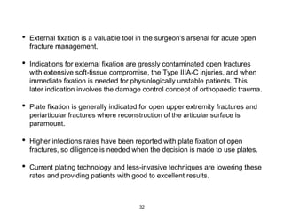 • External fixation is a valuable tool in the surgeon's arsenal for acute open
fracture management.
• Indications for external fixation are grossly contaminated open fractures
with extensive soft-tissue compromise, the Type IIIA-C injuries, and when
immediate fixation is needed for physiologically unstable patients. This
later indication involves the damage control concept of orthopaedic trauma.
• Plate fixation is generally indicated for open upper extremity fractures and
periarticular fractures where reconstruction of the articular surface is
paramount.
• Higher infections rates have been reported with plate fixation of open
fractures, so diligence is needed when the decision is made to use plates.
• Current plating technology and less-invasive techniques are lowering these
rates and providing patients with good to excellent results.
32
 