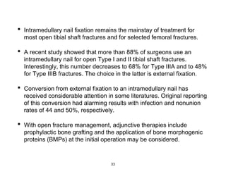 • Intramedullary nail fixation remains the mainstay of treatment for
most open tibial shaft fractures and for selected femoral fractures.
• A recent study showed that more than 88% of surgeons use an
intramedullary nail for open Type I and II tibial shaft fractures.
Interestingly, this number decreases to 68% for Type IIIA and to 48%
for Type IIIB fractures. The choice in the latter is external fixation.
• Conversion from external fixation to an intramedullary nail has
received considerable attention in some literatures. Original reporting
of this conversion had alarming results with infection and nonunion
rates of 44 and 50%, respectively.
• With open fracture management, adjunctive therapies include
prophylactic bone grafting and the application of bone morphogenic
proteins (BMPs) at the initial operation may be considered.
33
 
