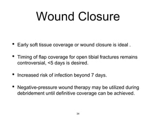 Wound Closure
• Early soft tissue coverage or wound closure is ideal .
• Timing of flap coverage for open tibial fractures remains
controversial, <5 days is desired.
• Increased risk of infection beyond 7 days.
• Negative-pressure wound therapy may be utilized during
debridement until definitive coverage can be achieved.
34
 