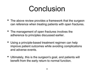 Conclusion
• The above review provides a framework that the surgeon
can reference when treating patients with open fractures.
• The management of open fractures involves the
adherence to principles discussed earlier.
• Using a principle-based treatment regimen can help
improve patient outcomes while avoiding complications
and adverse events.
• Ultimately, this is the surgeon's goal, and patients will
benefit from the early return to normal function.
35
 