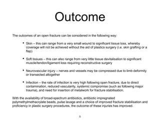 Outcome
The outcomes of an open fracture can be considered in the following way:
• Skin – this can range from a very small wound to significant tissue loss, whereby
coverage will not be achieved without the aid of plastics surgery (i.e. skin grafting or a
flap)
• Soft tissues – this can also range from very little tissue devitalisation to significant
muscle/tendon/ligament loss requiring reconstructive surgery
• Neurovascular injury – nerves and vessels may be compressed due to limb deformity
or transected altogether
• Infection – the rate of infection is very high following open fracture, due to direct
contamination, reduced vascularity, systemic compromise (such as following major
trauma), and need for insertion of metalwork for fracture stabilisation.
With the availability of broad-spectrum antibiotics, antibiotic impregnated
polymethylmethacrylate beads, pulse lavage and a choice of improved fracture stabilisation and
proficiency in plastic surgery procedures, the outcome of these injuries has improved.
5
 